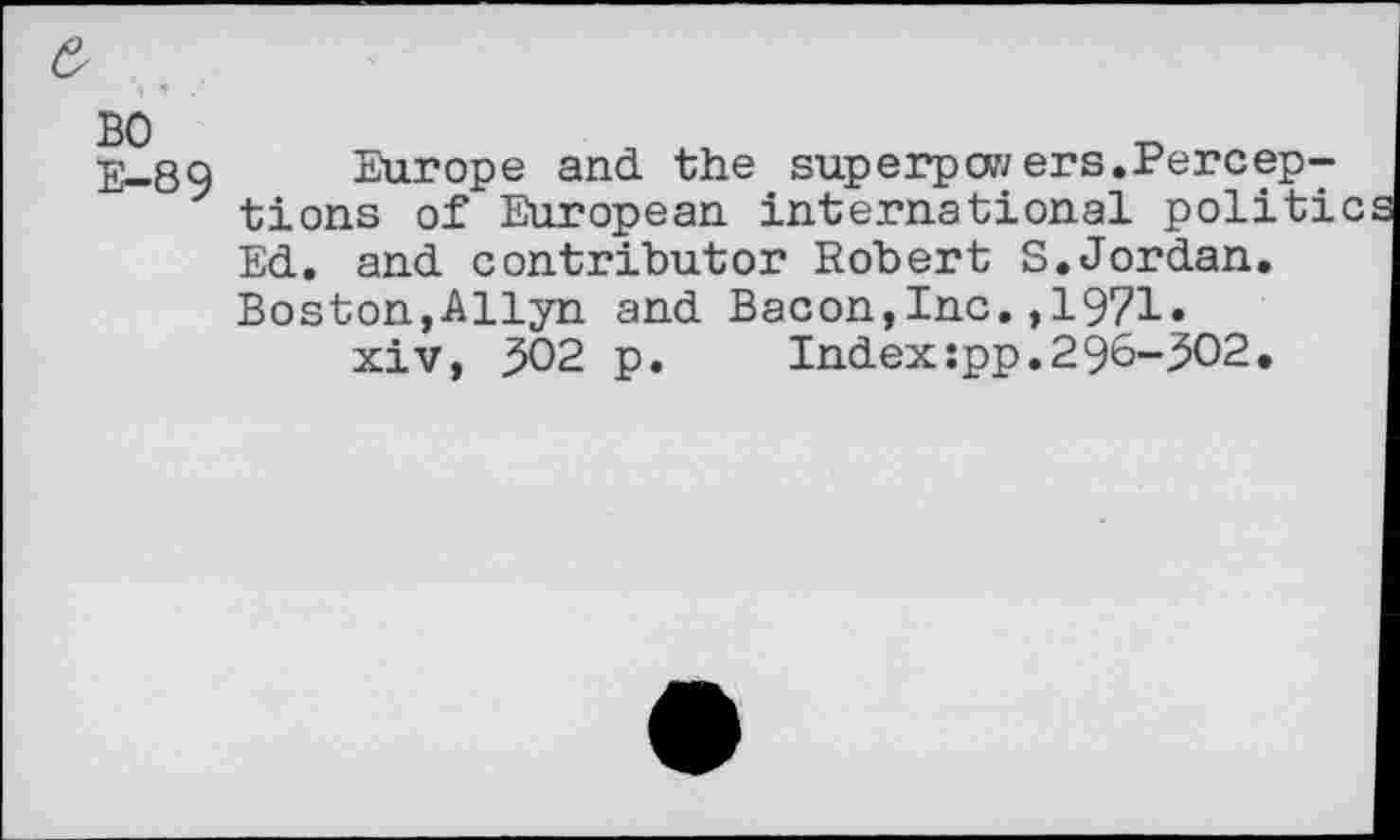 ﻿BO
E- 89
Europe and the superpwers.Perceptions of European international politics Ed. and contributor Robert S.Jordan. Boston,Allyn and Bacon,Inc.,1971»
xiv, 502 p.	Index:pp.296-302.